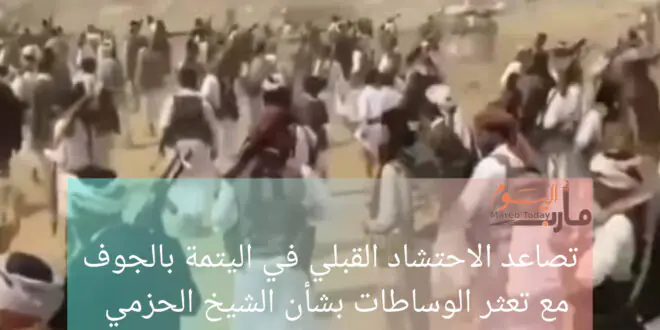 تصاعد الاحتشاد القبلي في اليتمة بالجوف مع تعثر الوساطات بشأن الشيخ الحزمي